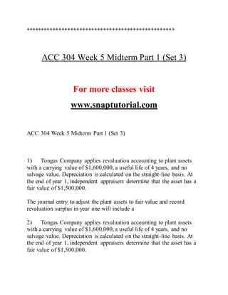 **************************************************
ACC 304 Week 5 Midterm Part 1 (Set 3)
For more classes visit
www.snaptutorial.com
ACC 304 Week 5 Midterm Part 1 (Set 3)
1) Tongas Company applies revaluation accounting to plant assets
with a carrying value of $1,600,000, a useful life of 4 years, and no
salvage value. Depreciation is calculated on the straight-line basis. At
the end of year 1, independent appraisers determine that the asset has a
fair value of $1,500,000.
The journal entry to adjust the plant assets to fair value and record
revaluation surplus in year one will include a
2) Tongas Company applies revaluation accounting to plant assets
with a carrying value of $1,600,000, a useful life of 4 years, and no
salvage value. Depreciation is calculated on the straight-line basis. At
the end of year 1, independent appraisers determine that the asset has a
fair value of $1,500,000.
 