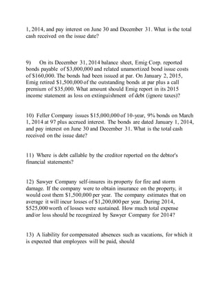 1, 2014, and pay interest on June 30 and December 31. What is the total
cash received on the issue date?
9) On its December 31, 2014 balance sheet, Emig Corp. reported
bonds payable of $3,000,000 and related unamortized bond issue costs
of $160,000. The bonds had been issued at par. On January 2, 2015,
Emig retired $1,500,000 of the outstanding bonds at par plus a call
premium of $35,000. What amount should Emig report in its 2015
income statement as loss on extinguishment of debt (ignore taxes)?
10) Feller Company issues $15,000,000 of 10-year, 9% bonds on March
1, 2014 at 97 plus accrued interest. The bonds are dated January 1, 2014,
and pay interest on June 30 and December 31. What is the total cash
received on the issue date?
11) Where is debt callable by the creditor reported on the debtor's
financial statements?
12) Sawyer Company self-insures its property for fire and storm
damage. If the company were to obtain insurance on the property, it
would cost them $1,500,000 per year. The company estimates that on
average it will incur losses of $1,200,000 per year. During 2014,
$525,000 worth of losses were sustained. How much total expense
and/or loss should be recognized by Sawyer Company for 2014?
13) A liability for compensated absences such as vacations, for which it
is expected that employees will be paid, should
 