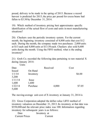 pound, delivery to be made in the spring of 2015. Because a record
harvest is predicted for 2015, the price per pound for cocoa beans had
fallen to $3.30 by December 31, 2014.
19) Which method of inventory pricing best approximates specific
identification of the actual flow of costs and units in most manufacturing
situations?
20) Checkers uses the periodic inventory system. For the current
month, the beginning inventory consisted of 4,800 units that cost $12
each. During the month, the company made two purchases: 2,000 units
at $13 each and 8,000 units at $13.50 each. Checkers also sold 8,600
units during the month. Using the FIFO method, what is the ending
inventory?
21) Groh Co. recorded the following data pertaining to raw material X
during January 2014:
Units
Date Received Cost
Issued On Hand
1/1/14 Inventory $6.00
3,200
1/11/14 Issue
1,600 1,600
1/22/14 Purchase 4,000 $7.05
5,600
The moving-average unit cost of X inventory at January 31, 2014 is
22) Gross Corporation adopted the dollar-value LIFO method of
inventory valuation on December 31, 2013. Its inventory at that date was
$550,000 and the relevant price index was 100. Information regarding
inventory for subsequent years is as follows:
Date Inventory at
Current Prices Current
 
