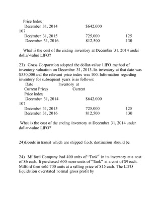 Price Index
December 31, 2014 $642,000
107
December 31, 2015 725,000 125
December 31, 2016 812,500 130
What is the cost of the ending inventory at December 31, 2014 under
dollar-value LIFO?
23) Gross Corporation adopted the dollar-value LIFO method of
inventory valuation on December 31, 2013. Its inventory at that date was
$550,000 and the relevant price index was 100. Information regarding
inventory for subsequent years is as follows:
Date Inventory at
Current Prices Current
Price Index
December 31, 2014 $642,000
107
December 31, 2015 725,000 125
December 31, 2016 812,500 130
What is the cost of the ending inventory at December 31, 2014 under
dollar-value LIFO?
24)Goods in transit which are shipped f.o.b. destination should be
24) Milford Company had 400 units of “Tank” in its inventory at a cost
of $6 each. It purchased 600 more units of “Tank” at a cost of $9 each.
Milford then sold 700 units at a selling price of $15 each. The LIFO
liquidation overstated normal gross profit by
 