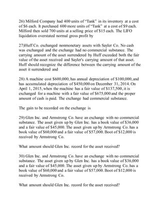 26) Milford Company had 400 units of “Tank” in its inventory at a cost
of $6 each. It purchased 600 more units of “Tank” at a cost of $9 each.
Milford then sold 700 units at a selling price of $15 each. The LIFO
liquidation overstated normal gross profit by
27)Huff Co. exchanged nonmonetary assets with Sayler Co. No cash
was exchanged and the exchange had no commercial substance. The
carrying amount of the asset surrendered by Huff exceeded both the fair
value of the asset received and Sayler's carrying amount of that asset.
Huff should recognize the difference between the carrying amount of the
asset it surrendered and
28) A machine cost $600,000, has annual depreciation of $100,000,and
has accumulated depreciation of $450,000 on December 31, 2014. On
April 1, 2015, when the machine has a fair value of $137,500, it is
exchanged for a machine with a fair value of $675,000 and the proper
amount of cash is paid. The exchange had commercial substance.
The gain to be recorded on the exchange is
29) Glen Inc. and Armstrong Co. have an exchange with no commercial
substance. The asset given up by Glen Inc. has a book value of $36,000
and a fair value of $45,000. The asset given up by Armstrong Co. has a
book value of $60,000 and a fair value of $57,000. Boot of $12,000 is
received by Armstrong Co.
What amount should Glen Inc. record for the asset received?
30) Glen Inc. and Armstrong Co. have an exchange with no commercial
substance. The asset given up by Glen Inc. has a book value of $36,000
and a fair value of $45,000. The asset given up by Armstrong Co. has a
book value of $60,000 and a fair value of $57,000. Boot of $12,000 is
received by Armstrong Co.
What amount should Glen Inc. record for the asset received?
 