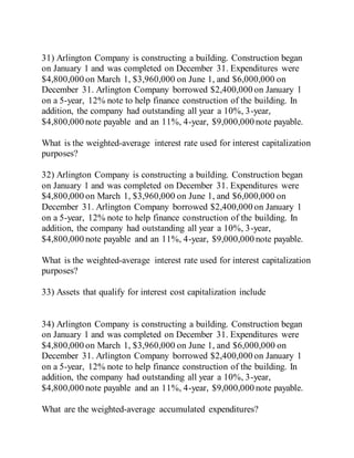 31) Arlington Company is constructing a building. Construction began
on January 1 and was completed on December 31. Expenditures were
$4,800,000 on March 1, $3,960,000 on June 1, and $6,000,000 on
December 31. Arlington Company borrowed $2,400,000 on January 1
on a 5-year, 12% note to help finance construction of the building. In
addition, the company had outstanding all year a 10%, 3-year,
$4,800,000 note payable and an 11%, 4-year, $9,000,000 note payable.
What is the weighted-average interest rate used for interest capitalization
purposes?
32) Arlington Company is constructing a building. Construction began
on January 1 and was completed on December 31. Expenditures were
$4,800,000 on March 1, $3,960,000 on June 1, and $6,000,000 on
December 31. Arlington Company borrowed $2,400,000 on January 1
on a 5-year, 12% note to help finance construction of the building. In
addition, the company had outstanding all year a 10%, 3-year,
$4,800,000 note payable and an 11%, 4-year, $9,000,000 note payable.
What is the weighted-average interest rate used for interest capitalization
purposes?
33) Assets that qualify for interest cost capitalization include
34) Arlington Company is constructing a building. Construction began
on January 1 and was completed on December 31. Expenditures were
$4,800,000 on March 1, $3,960,000 on June 1, and $6,000,000 on
December 31. Arlington Company borrowed $2,400,000 on January 1
on a 5-year, 12% note to help finance construction of the building. In
addition, the company had outstanding all year a 10%, 3-year,
$4,800,000 note payable and an 11%, 4-year, $9,000,000 note payable.
What are the weighted-average accumulated expenditures?
 