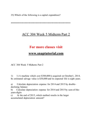 35) Which of the following is a capital expenditure?
**************************************************
ACC 304 Week 5 Midterm Part 2
For more classes visit
www.snaptutorial.com
ACC 304 Week 5 Midterm Part 2
1) 1) A machine which cost $300,000 is acquired on October1, 2014.
Its estimated salvage value is $30,000 and its expected life is eight years.
a) Calculate depreciation expense for 2014 and 2015 by double-
declining balance
b) Calculate depreciation expense for 2014 and 2015 by sum-of-the-
years-digits
c) At the end of 2015, which method results in the larger
accumulated depreciation amount?
 