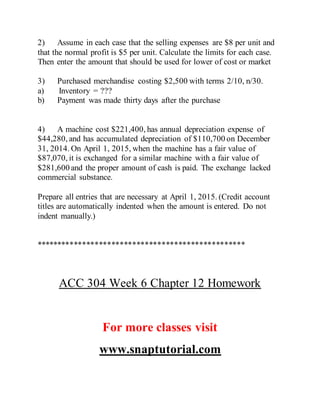 2) Assume in each case that the selling expenses are $8 per unit and
that the normal profit is $5 per unit. Calculate the limits for each case.
Then enter the amount that should be used for lower of cost or market
3) Purchased merchandise costing $2,500 with terms 2/10, n/30.
a) Inventory = ???
b) Payment was made thirty days after the purchase
4) A machine cost $221,400, has annual depreciation expense of
$44,280, and has accumulated depreciation of $110,700 on December
31, 2014. On April 1, 2015, when the machine has a fair value of
$87,070, it is exchanged for a similar machine with a fair value of
$281,600 and the proper amount of cash is paid. The exchange lacked
commercial substance.
Prepare all entries that are necessary at April 1, 2015. (Credit account
titles are automatically indented when the amount is entered. Do not
indent manually.)
**************************************************
ACC 304 Week 6 Chapter 12 Homework
For more classes visit
www.snaptutorial.com
 
