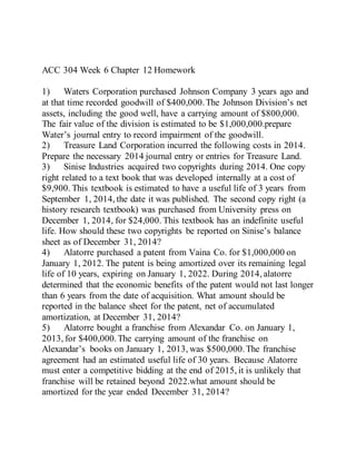 ACC 304 Week 6 Chapter 12 Homework
1) Waters Corporation purchased Johnson Company 3 years ago and
at that time recorded goodwill of $400,000.The Johnson Division’s net
assets, including the good well, have a carrying amount of $800,000.
The fair value of the division is estimated to be $1,000,000.prepare
Water’s journal entry to record impairment of the goodwill.
2) Treasure Land Corporation incurred the following costs in 2014.
Prepare the necessary 2014 journal entry or entries for Treasure Land.
3) Sinise Industries acquired two copyrights during 2014. One copy
right related to a text book that was developed internally at a cost of
$9,900. This textbook is estimated to have a useful life of 3 years from
September 1, 2014, the date it was published. The second copy right (a
history research textbook) was purchased from University press on
December 1, 2014, for $24,000. This textbook has an indefinite useful
life. How should these two copyrights be reported on Sinise’s balance
sheet as of December 31, 2014?
4) Alatorre purchased a patent from Vaina Co. for $1,000,000 on
January 1, 2012. The patent is being amortized over its remaining legal
life of 10 years, expiring on January 1, 2022. During 2014, alatorre
determined that the economic benefits of the patent would not last longer
than 6 years from the date of acquisition. What amount should be
reported in the balance sheet for the patent, net of accumulated
amortization, at December 31, 2014?
5) Alatorre bought a franchise from Alexandar Co. on January 1,
2013, for $400,000.The carrying amount of the franchise on
Alexandar’s books on January 1, 2013, was $500,000.The franchise
agreement had an estimated useful life of 30 years. Because Alatorre
must enter a competitive bidding at the end of 2015, it is unlikely that
franchise will be retained beyond 2022.what amount should be
amortized for the year ended December 31, 2014?
 