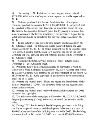 6) On January 1, 2014, alatorre incurred organization costs of
$275,000. What amount of organization expense should be reported in
2014?
7) Alatorre purchased the license for distribution of a popular
consumer product on January 1, 2014, for $150,000. It is expected that
this product will generate cash flows for an indefinite period of time.
The license has an initial term of 5 years but by paying a nominal fee,
alatorre can renew the license indefinitely for successive 5-year terms.
What amount should be amortized for the year ended December 31,
2014?
8) Tones Industries has the following patents on its December 31,
2013, balance sheet. The following events occurred during the year
ended December 31, 2014. The proper discount rate to be used for these
flow is 8%. ( assume that the cash flow occur at the end of the year.)
Compute the total carrying amount of tones’ patents on its December 31,
2013, balance sheet.
9) Compute the total carrying amount of tones’ patents on its
December 31, 2014, balance sheet.
10) Presented below is information related to copyrights owned by
Walter de la Mare Company at December 31, 2014. Assume that Walter
de la Mare Company will continue to use this copyright in the future. As
of December 31, 2014, the copyright is estimated to have a remaining
useul life of 10 years.
11) Prepare the journal entry ( if any ) to record the impairment of the
asset at December 31, 2014. The company does not use accumulated
amortization accounts.
12) Prepare the journal entry to record amortization expense for 2015
related to the copyrights.
13) The fair value of the copyright at December 31, 2015, is $3, 20,000.
Prepare journal entry ( if any) necessary to record the increase in fair
value.
14) During 2012, Robin Wright Tool Company purchased a building
site for its proposed research and development laboratory at a cost of
$60,000. Construction of the building was started in 2012. The building
was completed on December 31, 2013, at a cost of $320,000 and was
 