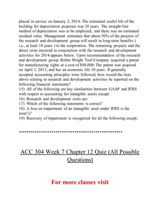 placed in service on January 2, 2014. The estimated useful life of the
building for depreciation purposes was 20 years. The straight-line
method of depreciation was to be employed, and there was no estimated
residual value. Management estimates that about 50% of the projects of
the research and development group will result in long-term benefits (
i.e., at least 10 years ) to the corporation. The remaining projects and the
direct costs incurred in conjunction with the research and development
activities for 2014 appears below. Upon recommendation of the research
and development group, Robin Wright Tool Company acquired a patent
for manufacturing rights at a cost of $88,000. The patent was acquired
on April 1, 2013, and has an economic life 10 years. If generally
accepted accounting principles were followed, how would the item
above relating to research and development activities be reported on the
following financial statements?
15) All of the following are key similarities between GAAP and IFRS
with respect to accounting for intangible assets except:
16) Research and development costs are:
17) Which of the following statements is correct?
18) A loss on impairment of an intangible asset under IFRS is the
asset’s?
19) Recovery of impairment is recognized for all the following except:
**************************************************
ACC 304 Week 7 Chapter 12 Quiz (All Possible
Questions)
For more classes visit
 
