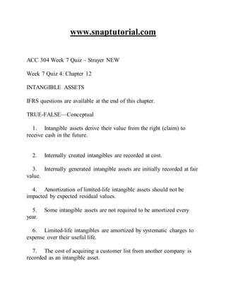 www.snaptutorial.com
ACC 304 Week 7 Quiz – Strayer NEW
Week 7 Quiz 4: Chapter 12
INTANGIBLE ASSETS
IFRS questions are available at the end of this chapter.
TRUE-FALSE—Conceptual
1. Intangible assets derive their value from the right (claim) to
receive cash in the future.
2. Internally created intangibles are recorded at cost.
3. Internally generated intangible assets are initially recorded at fair
value.
4. Amortization of limited-life intangible assets should not be
impacted by expected residual values.
5. Some intangible assets are not required to be amortized every
year.
6. Limited-life intangibles are amortized by systematic charges to
expense over their useful life.
7. The cost of acquiring a customer list from another company is
recorded as an intangible asset.
 