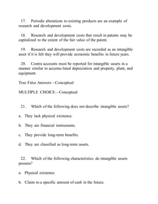 17. Periodic alterations to existing products are an example of
research and development costs.
18. Research and development costs that result in patents may be
capitalized to the extent of the fair value of the patent.
19. Research and development costs are recorded as an intangible
asset if it is felt they will provide economic benefits in future years.
20. Contra accounts must be reported for intangible assets in a
manner similar to accumu-lated depreciation and property, plant, and
equipment.
True False Answers—Conceptual
MULTIPLE CHOICE—Conceptual
21. Which of the following does not describe intangible assets?
a. They lack physical existence.
b. They are financial instruments.
c. They provide long-term benefits.
d. They are classified as long-term assets.
22. Which of the following characteristics do intangible assets
possess?
a. Physical existence.
b. Claim to a specific amount of cash in the future.
 