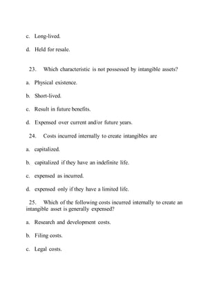 c. Long-lived.
d. Held for resale.
23. Which characteristic is not possessed by intangible assets?
a. Physical existence.
b. Short-lived.
c. Result in future benefits.
d. Expensed over current and/or future years.
24. Costs incurred internally to create intangibles are
a. capitalized.
b. capitalized if they have an indefinite life.
c. expensed as incurred.
d. expensed only if they have a limited life.
25. Which of the following costs incurred internally to create an
intangible asset is generally expensed?
a. Research and development costs.
b. Filing costs.
c. Legal costs.
 