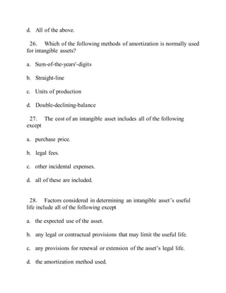 d. All of the above.
26. Which of the following methods of amortization is normally used
for intangible assets?
a. Sum-of-the-years'-digits
b. Straight-line
c. Units of production
d. Double-declining-balance
27. The cost of an intangible asset includes all of the following
except
a. purchase price.
b. legal fees.
c. other incidental expenses.
d. all of these are included.
28. Factors considered in determining an intangible asset’s useful
life include all of the following except
a. the expected use of the asset.
b. any legal or contractual provisions that may limit the useful life.
c. any provisions for renewal or extension of the asset’s legal life.
d. the amortization method used.
 