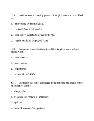 29. Under current accounting practice, intangible assets are classified
as
a. amortizable or unamortizable.
b. limited-life or indefinite-life.
c. specifically identifiable or goodwill-type.
d. legally restricted or goodwill-type.
30. Companies should test indefinite life intangible assets at least
annually for:
a. recoverability.
b. amortization.
c. impairment.
d. estimated useful life.
S31. One factor that is not considered in determining the useful life of
an intangible asset is
a. salvage value.
b. provisions for renewal or extension.
c. legal life.
d. expected actions of competitors.
 