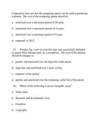 Corporation does not feel the competing patent can be used in producing
a product. The cost of the competing patent should be
a. amortized over a maximum period of 20 years.
b. amortized over a maximum period of 16 years.
c. amortized over a maximum period of 9 years.
d. expensed in 2012.
35. Wriglee, Inc. went to court this year and successfully defended
its patent from infringe-ment by a competitor. The cost of this defense
should be charged to
a. patents and amortized over the legal life of the patent.
b. legal fees and amortized over 5 years or less.
c. expenses of the period.
d. patents and amortized over the remaining useful life of the patent.
36. Which of the following is not an intangible asset?
a. Trade name
b. Research and development costs
c. Franchise
d. Copyrights
 