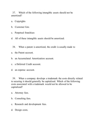 37. Which of the following intangible assets should not be
amortized?
a. Copyrights
b. Customer lists
c. Perpetual franchises
d. All of these intangible assets should be amortized.
38. When a patent is amortized, the credit is usually made to
a. the Patent account.
b. an Accumulated Amortization account.
c. a Deferred Credit account.
d. an expense account.
39. When a company develops a trademark the costs directly related
to securing it should generally be capitalized. Which of the following
costs associated with a trademark would not be allowed to be
capitalized?
a. Attorney fees.
b. Consulting fees.
c. Research and development fees.
d. Design costs.
 