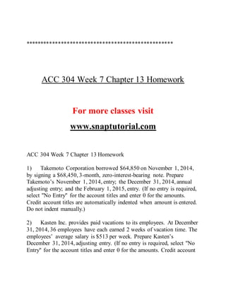 **************************************************
ACC 304 Week 7 Chapter 13 Homework
For more classes visit
www.snaptutorial.com
ACC 304 Week 7 Chapter 13 Homework
1) Takemoto Corporation borrowed $64,850 on November 1, 2014,
by signing a $68,450, 3-month, zero-interest-bearing note. Prepare
Takemoto’s November 1, 2014, entry; the December 31, 2014, annual
adjusting entry; and the February 1, 2015, entry. (If no entry is required,
select "No Entry" for the account titles and enter 0 for the amounts.
Credit account titles are automatically indented when amount is entered.
Do not indent manually.)
2) Kasten Inc. provides paid vacations to its employees. At December
31, 2014, 36 employees have each earned 2 weeks of vacation time. The
employees’ average salary is $513 per week. Prepare Kasten’s
December 31, 2014, adjusting entry. (If no entry is required, select "No
Entry" for the account titles and enter 0 for the amounts. Credit account
 