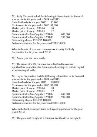 21) Sealy Corporation had the following information in its financial
statements for the years ended 2014 and 2015:
Cash dividends for the year 2015 $5,000
Net income for the year ended 2015 87,000
Market price of stock, 12/31/14 10
Market price of stock, 12/31/15 12
Common stockholders' equity, 12/31/14 1,000,000
Common stockholders' equity, 12/31/15 1,200,000
Outstanding shares, 12/31/15 100,000
Preferred dividends for the year ended 2015 10,000
What is the rate of return on common stock equity for Sealy
Corporation for the year ended 2015?
22) An entry is not made on the
23) The issuer of a 5% common stock dividend to common
stockholders should transfer from retained earnings to paid-in capital
an amount equal to the
24) Layne Corporation had the following information in its financial
statements for the years ended 2014 and 2015:
Cash dividends for the year 2015 $10,000
Net income for the year ended 2015 83,000
Market price of stock, 12/31/14 10
Market price of stock, 12/31/15 12
Common stockholders' equity, 12/31/14 1,600,000
Common stockholders' equity, 12/31/15 1,980,000
Outstanding shares, 12/31/15 180,000
Preferred dividends for the year ended 2015 15,000
What is the book value per share for Layne Corporation for the year
ended 2015?
25) The pre-emptive right of a common stockholder is the right to
 
