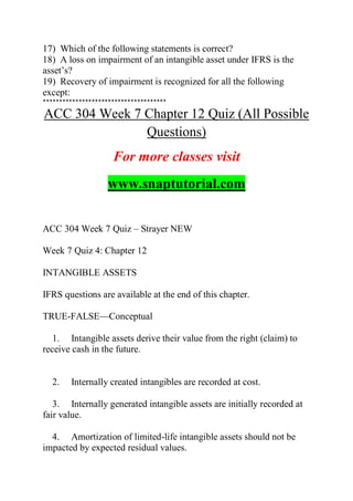 17) Which of the following statements is correct?
18) A loss on impairment of an intangible asset under IFRS is the
asset’s?
19) Recovery of impairment is recognized for all the following
except:
**************************************
ACC 304 Week 7 Chapter 12 Quiz (All Possible
Questions)
For more classes visit
www.snaptutorial.com
ACC 304 Week 7 Quiz – Strayer NEW
Week 7 Quiz 4: Chapter 12
INTANGIBLE ASSETS
IFRS questions are available at the end of this chapter.
TRUE-FALSE—Conceptual
1. Intangible assets derive their value from the right (claim) to
receive cash in the future.
2. Internally created intangibles are recorded at cost.
3. Internally generated intangible assets are initially recorded at
fair value.
4. Amortization of limited-life intangible assets should not be
impacted by expected residual values.
 