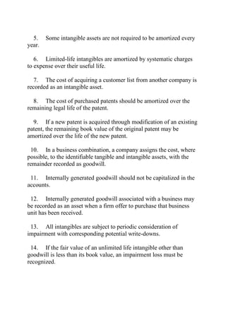 5. Some intangible assets are not required to be amortized every
year.
6. Limited-life intangibles are amortized by systematic charges
to expense over their useful life.
7. The cost of acquiring a customer list from another company is
recorded as an intangible asset.
8. The cost of purchased patents should be amortized over the
remaining legal life of the patent.
9. If a new patent is acquired through modification of an existing
patent, the remaining book value of the original patent may be
amortized over the life of the new patent.
10. In a business combination, a company assigns the cost, where
possible, to the identifiable tangible and intangible assets, with the
remainder recorded as goodwill.
11. Internally generated goodwill should not be capitalized in the
accounts.
12. Internally generated goodwill associated with a business may
be recorded as an asset when a firm offer to purchase that business
unit has been received.
13. All intangibles are subject to periodic consideration of
impairment with corresponding potential write-downs.
14. If the fair value of an unlimited life intangible other than
goodwill is less than its book value, an impairment loss must be
recognized.
 