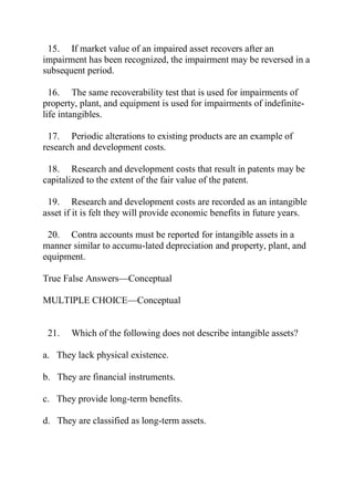 15. If market value of an impaired asset recovers after an
impairment has been recognized, the impairment may be reversed in a
subsequent period.
16. The same recoverability test that is used for impairments of
property, plant, and equipment is used for impairments of indefinite-
life intangibles.
17. Periodic alterations to existing products are an example of
research and development costs.
18. Research and development costs that result in patents may be
capitalized to the extent of the fair value of the patent.
19. Research and development costs are recorded as an intangible
asset if it is felt they will provide economic benefits in future years.
20. Contra accounts must be reported for intangible assets in a
manner similar to accumu-lated depreciation and property, plant, and
equipment.
True False Answers—Conceptual
MULTIPLE CHOICE—Conceptual
21. Which of the following does not describe intangible assets?
a. They lack physical existence.
b. They are financial instruments.
c. They provide long-term benefits.
d. They are classified as long-term assets.
 