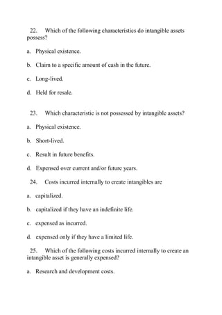 22. Which of the following characteristics do intangible assets
possess?
a. Physical existence.
b. Claim to a specific amount of cash in the future.
c. Long-lived.
d. Held for resale.
23. Which characteristic is not possessed by intangible assets?
a. Physical existence.
b. Short-lived.
c. Result in future benefits.
d. Expensed over current and/or future years.
24. Costs incurred internally to create intangibles are
a. capitalized.
b. capitalized if they have an indefinite life.
c. expensed as incurred.
d. expensed only if they have a limited life.
25. Which of the following costs incurred internally to create an
intangible asset is generally expensed?
a. Research and development costs.
 