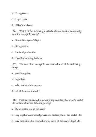 b. Filing costs.
c. Legal costs.
d. All of the above.
26. Which of the following methods of amortization is normally
used for intangible assets?
a. Sum-of-the-years'-digits
b. Straight-line
c. Units of production
d. Double-declining-balance
27. The cost of an intangible asset includes all of the following
except
a. purchase price.
b. legal fees.
c. other incidental expenses.
d. all of these are included.
28. Factors considered in determining an intangible asset’s useful
life include all of the following except
a. the expected use of the asset.
b. any legal or contractual provisions that may limit the useful life.
c. any provisions for renewal or extension of the asset’s legal life.
 