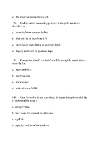 d. the amortization method used.
29. Under current accounting practice, intangible assets are
classified as
a. amortizable or unamortizable.
b. limited-life or indefinite-life.
c. specifically identifiable or goodwill-type.
d. legally restricted or goodwill-type.
30. Companies should test indefinite life intangible assets at least
annually for:
a. recoverability.
b. amortization.
c. impairment.
d. estimated useful life.
S31. One factor that is not considered in determining the useful life
of an intangible asset is
a. salvage value.
b. provisions for renewal or extension.
c. legal life.
d. expected actions of competitors.
 