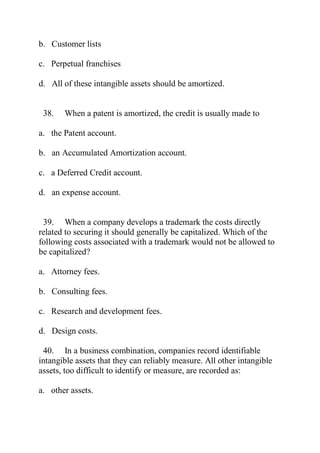 b. Customer lists
c. Perpetual franchises
d. All of these intangible assets should be amortized.
38. When a patent is amortized, the credit is usually made to
a. the Patent account.
b. an Accumulated Amortization account.
c. a Deferred Credit account.
d. an expense account.
39. When a company develops a trademark the costs directly
related to securing it should generally be capitalized. Which of the
following costs associated with a trademark would not be allowed to
be capitalized?
a. Attorney fees.
b. Consulting fees.
c. Research and development fees.
d. Design costs.
40. In a business combination, companies record identifiable
intangible assets that they can reliably measure. All other intangible
assets, too difficult to identify or measure, are recorded as:
a. other assets.
 