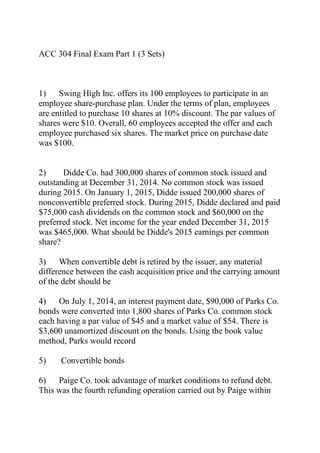 ACC 304 Final Exam Part 1 (3 Sets)
1) Swing High Inc. offers its 100 employees to participate in an
employee share-purchase plan. Under the terms of plan, employees
are entitled to purchase 10 shares at 10% discount. The par values of
shares were $10. Overall, 60 employees accepted the offer and each
employee purchased six shares. The market price on purchase date
was $100.
2) Didde Co. had 300,000 shares of common stock issued and
outstanding at December 31, 2014. No common stock was issued
during 2015. On January 1, 2015, Didde issued 200,000 shares of
nonconvertible preferred stock. During 2015, Didde declared and paid
$75,000 cash dividends on the common stock and $60,000 on the
preferred stock. Net income for the year ended December 31, 2015
was $465,000. What should be Didde's 2015 earnings per common
share?
3) When convertible debt is retired by the issuer, any material
difference between the cash acquisition price and the carrying amount
of the debt should be
4) On July 1, 2014, an interest payment date, $90,000 of Parks Co.
bonds were converted into 1,800 shares of Parks Co. common stock
each having a par value of $45 and a market value of $54. There is
$3,600 unamortized discount on the bonds. Using the book value
method, Parks would record
5) Convertible bonds
6) Paige Co. took advantage of market conditions to refund debt.
This was the fourth refunding operation carried out by Paige within
 