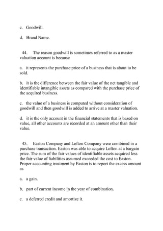 c. Goodwill.
d. Brand Name.
44. The reason goodwill is sometimes referred to as a master
valuation account is because
a. it represents the purchase price of a business that is about to be
sold.
b. it is the difference between the fair value of the net tangible and
identifiable intangible assets as compared with the purchase price of
the acquired business.
c. the value of a business is computed without consideration of
goodwill and then goodwill is added to arrive at a master valuation.
d. it is the only account in the financial statements that is based on
value, all other accounts are recorded at an amount other than their
value.
45. Easton Company and Lofton Company were combined in a
purchase transaction. Easton was able to acquire Lofton at a bargain
price. The sum of the fair values of identifiable assets acquired less
the fair value of liabilities assumed exceeded the cost to Easton.
Proper accounting treatment by Easton is to report the excess amount
as
a. a gain.
b. part of current income in the year of combination.
c. a deferred credit and amortize it.
 