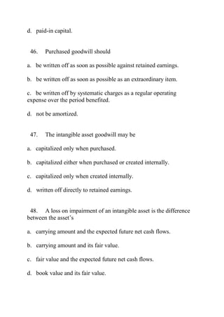 d. paid-in capital.
46. Purchased goodwill should
a. be written off as soon as possible against retained earnings.
b. be written off as soon as possible as an extraordinary item.
c. be written off by systematic charges as a regular operating
expense over the period benefited.
d. not be amortized.
47. The intangible asset goodwill may be
a. capitalized only when purchased.
b. capitalized either when purchased or created internally.
c. capitalized only when created internally.
d. written off directly to retained earnings.
48. A loss on impairment of an intangible asset is the difference
between the asset’s
a. carrying amount and the expected future net cash flows.
b. carrying amount and its fair value.
c. fair value and the expected future net cash flows.
d. book value and its fair value.
 