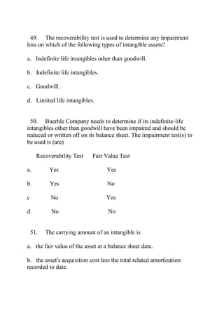 49. The recoverability test is used to determine any impairment
loss on which of the following types of intangible assets?
a. Indefinite life intangibles other than goodwill.
b. Indefinite life intangibles.
c. Goodwill.
d. Limited life intangibles.
50. Buerhle Company needs to determine if its indefinite-life
intangibles other than goodwill have been impaired and should be
reduced or written off on its balance sheet. The impairment test(s) to
be used is (are)
Recoverability Test Fair Value Test
a. Yes Yes
b. Yes No
c No Yes
d. No No
51. The carrying amount of an intangible is
a. the fair value of the asset at a balance sheet date.
b. the asset's acquisition cost less the total related amortization
recorded to date.
 