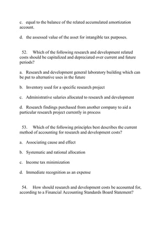 c. equal to the balance of the related accumulated amortization
account.
d. the assessed value of the asset for intangible tax purposes.
52. Which of the following research and development related
costs should be capitalized and depreciated over current and future
periods?
a. Research and development general laboratory building which can
be put to alternative uses in the future
b. Inventory used for a specific research project
c. Administrative salaries allocated to research and development
d. Research findings purchased from another company to aid a
particular research project currently in process
53. Which of the following principles best describes the current
method of accounting for research and development costs?
a. Associating cause and effect
b. Systematic and rational allocation
c. Income tax minimization
d. Immediate recognition as an expense
54. How should research and development costs be accounted for,
according to a Financial Accounting Standards Board Statement?
 