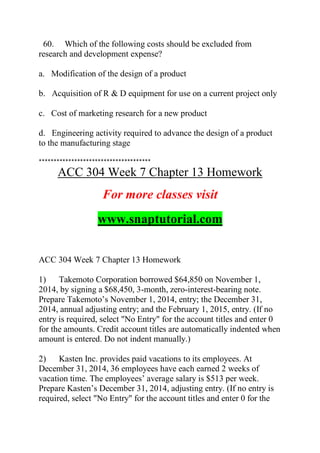 60. Which of the following costs should be excluded from
research and development expense?
a. Modification of the design of a product
b. Acquisition of R & D equipment for use on a current project only
c. Cost of marketing research for a new product
d. Engineering activity required to advance the design of a product
to the manufacturing stage
**************************************
ACC 304 Week 7 Chapter 13 Homework
For more classes visit
www.snaptutorial.com
ACC 304 Week 7 Chapter 13 Homework
1) Takemoto Corporation borrowed $64,850 on November 1,
2014, by signing a $68,450, 3-month, zero-interest-bearing note.
Prepare Takemoto’s November 1, 2014, entry; the December 31,
2014, annual adjusting entry; and the February 1, 2015, entry. (If no
entry is required, select "No Entry" for the account titles and enter 0
for the amounts. Credit account titles are automatically indented when
amount is entered. Do not indent manually.)
2) Kasten Inc. provides paid vacations to its employees. At
December 31, 2014, 36 employees have each earned 2 weeks of
vacation time. The employees’ average salary is $513 per week.
Prepare Kasten’s December 31, 2014, adjusting entry. (If no entry is
required, select "No Entry" for the account titles and enter 0 for the
 