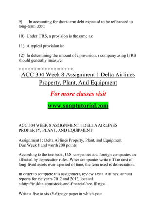 9) In accounting for short-term debt expected to be refinanced to
long-term debt:
10) Under IFRS, a provision is the same as:
11) A typical provision is:
12) In determining the amount of a provision, a company using IFRS
should generally measure:
**************************************
ACC 304 Week 8 Assignment 1 Delta Airlines
Property, Plant, And Equipment
For more classes visit
www.snaptutorial.com
ACC 304 WEEK 8 ASSIGNMENT 1 DELTA AIRLINES
PROPERTY, PLANT, AND EQUIPMENT
Assignment 1: Delta Airlines Property, Plant, and Equipment
Due Week 8 and worth 200 points
According to the textbook, U.S. companies and foreign companies are
affected by deprecation rules. When companies write off the cost of
long-lived assets over a period of time, the term used is depreciation.
In order to complete this assignment, review Delta Airlines’ annual
reports for the years 2012 and 2013, located
athttp://ir.delta.com/stock-and-financial/sec-filings/.
Write a five to six (5-6) page paper in which you:
 