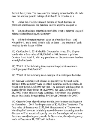the last three years. The excess of the carrying amount of the old debt
over the amount paid to extinguish it should be reported as a
7) Under the effective-interest method of bond discount or
premium amortization, the periodic interest expense is equal to
8) When a business enterprise enters into what is referred to as off-
balance-sheet financing, the company
9) When the interest payment dates of a bond are May 1 and
November 1, and a bond issue is sold on June 1, the amount of cash
received by the issuer will be
10) On October 1, 2014 Macklin Corporation issued 5%, 10-year
bonds with a face value of $4,000,000 at 104. Interest is paid on
October 1 and April 1, with any premiums or discounts amortized on
a straight-line basis.
11) Which of the following taxes does not represent a common
employee payroll deduction?
12) Which of the following is an example of a contingent liability?
13) Sawyer Company self-insures its property for fire and storm
damage. If the company were to obtain insurance on the property, it
would cost them $1,500,000 per year. The company estimates that on
average it will incur losses of $1,200,000 per year. During 2014,
$525,000 worth of losses were sustained. How much total expense
and/or loss should be recognized by Sawyer Company for 2014?
14) Greeson Corp. signed a three-month, zero-interest-bearing note
on November 1, 2014 for the purchase of $250,000 of inventory. The
face value of the note was $253,900. Greeson used a "Discount on
Note Payable" account to initially record the note. Assuming that the
discount will be amortized equally over the 3-month period and that
there was no adjusting entry made for November, the adjusting entry
made at December 31, 2012 will include a
 
