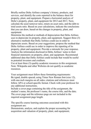 Briefly outline Delta Airlines company’s history, products, and
services, and identify the costs reported in the balance sheet for
property, plant, and equipment. Prepare a horizontal analysis of
Delta’s property, plant, and equipment for 2012 and 2013. Next,
calculate the asset turnover ratio, return on asset ratio, and the debt to
total assets ratio. Based on your calculations, indicate the conclusions
that you can draw, based on the changes in property, plant, and
equipment.
Determine the method or methods of depreciation that Delta Airlines
uses to depreciate its property, plant, and equipment. Suggest three (3)
alternative methods that Delta Airlines could use in order to
depreciate assets. Based on your suggestions, propose the method that
Delta Airlines could use in order to improve the reporting of its
property, plant and equipment. Provide a rationale for your response.
Analyze the information disclosed in Delta Airlines’ notes to their
financial statements on property, plant, and equipment. Recommend
additional data that Delta Airlines could include that would be useful
to potential investors and creditors.
Use at least three (3) quality academic resources in this assignment.
Note: Wikipedia and other Websites do not qualify as academic
resources.
Your assignment must follow these formatting requirements:
Be typed, double spaced, using Times New Roman font (size 12),
with one-inch margins on all sides; citations and references must
follow APA or school-specific format. Check with your professor for
any additional instructions.
Include a cover page containing the title of the assignment, the
student’s name, the professor’s name, the course title, and the date.
The cover page and the reference page are not included in the
required assignment page length.
The specific course learning outcomes associated with this
assignment are:
Demonstrate, analyze, and explain the proper accounting for
acquisition and valuation of property, plant, and equipment;
 