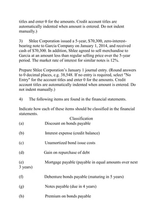 titles and enter 0 for the amounts. Credit account titles are
automatically indented when amount is entered. Do not indent
manually.)
3) Shlee Corporation issued a 5-year, $70,300, zero-interest-
bearing note to Garcia Company on January 1, 2014, and received
cash of $70,300. In addition, Shlee agreed to sell merchandise to
Garcia at an amount less than regular selling price over the 5-year
period. The market rate of interest for similar notes is 12%.
Prepare Shlee Corporation’s January 1 journal entry. (Round answers
to 0 decimal places, e.g. 38,548. If no entry is required, select "No
Entry" for the account titles and enter 0 for the amounts. Credit
account titles are automatically indented when amount is entered. Do
not indent manually.)
4) The following items are found in the financial statements.
Indicate how each of these items should be classified in the financial
statements.
Classification
(a) Discount on bonds payable
(b) Interest expense (credit balance)
(c) Unamortized bond issue costs
(d) Gain on repurchase of debt
(e) Mortgage payable (payable in equal amounts over next
3 years)
(f) Debenture bonds payable (maturing in 5 years)
(g) Notes payable (due in 4 years)
(h) Premium on bonds payable
 
