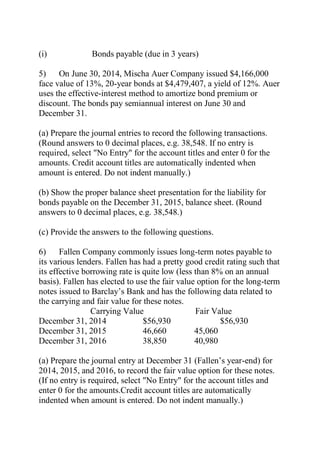 (i) Bonds payable (due in 3 years)
5) On June 30, 2014, Mischa Auer Company issued $4,166,000
face value of 13%, 20-year bonds at $4,479,407, a yield of 12%. Auer
uses the effective-interest method to amortize bond premium or
discount. The bonds pay semiannual interest on June 30 and
December 31.
(a) Prepare the journal entries to record the following transactions.
(Round answers to 0 decimal places, e.g. 38,548. If no entry is
required, select "No Entry" for the account titles and enter 0 for the
amounts. Credit account titles are automatically indented when
amount is entered. Do not indent manually.)
(b) Show the proper balance sheet presentation for the liability for
bonds payable on the December 31, 2015, balance sheet. (Round
answers to 0 decimal places, e.g. 38,548.)
(c) Provide the answers to the following questions.
6) Fallen Company commonly issues long-term notes payable to
its various lenders. Fallen has had a pretty good credit rating such that
its effective borrowing rate is quite low (less than 8% on an annual
basis). Fallen has elected to use the fair value option for the long-term
notes issued to Barclay’s Bank and has the following data related to
the carrying and fair value for these notes.
Carrying Value Fair Value
December 31, 2014 $56,930 $56,930
December 31, 2015 46,660 45,060
December 31, 2016 38,850 40,980
(a) Prepare the journal entry at December 31 (Fallen’s year-end) for
2014, 2015, and 2016, to record the fair value option for these notes.
(If no entry is required, select "No Entry" for the account titles and
enter 0 for the amounts.Credit account titles are automatically
indented when amount is entered. Do not indent manually.)
 