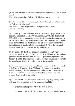 (b) At what amount will the note be reported on Fallen’s 2015 balance
sheet?
Note to be reported on Fallen’s 2015 balance sheet $
(c) What is the effect of recording the fair value option on these notes
on Fallen’s 2016 income?
The effect of recording the fair value option would result in
unrealized holding
7) Holiday Company issued its 7%, 25-year mortgage bonds in the
principal amount of $3,019,000 on January 2, 2000, at a discount of
$158,000, which it proceeded to amortize by charges to expense over
the life of the issue on a straight-line basis. The indenture securing the
issue provided that the bonds could be called for redemption in total
but not in part at any time before maturity at 104% of the principal
amount, but it did not provide for any sinking fund.
On December 18, 2014, the company issued its 11%, 20-year
debenture bonds in the principal amount of $4,277,000 at 101, and the
proceeds were used to redeem the 7%, 25-year mortgage bonds on
January 2, 2015. The indenture securing the new issue did not provide
for any sinking fund or for redemption before maturity.
(a) Prepare journal entries to record the issuance of (1) the 11% bonds
and (2) the redemption of the 7% bonds. (If no entry is required,
select "No Entry" for the account titles and enter 0 for the amounts.
Credit account titles are automatically indented when amount is
entered. Do not indent manually.)
8) Under IFRS, bond issuance costs, including the printing costs
and legal fees associated with the issuance, should be:
expensed in the period when the debt is issued.
recorded as a reduction in the carrying value of bonds payable.
 