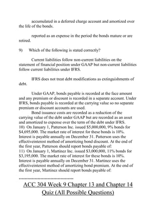 accumulated in a deferred charge account and amortized over
the life of the bonds.
reported as an expense in the period the bonds mature or are
retired.
9) Which of the following is stated correctly?
Current liabilities follow non-current liabilities on the
statement of financial position under GAAP but non-current liabilities
follow current liabilities under IFRS.
IFRS does not treat debt modifications as extinguishments of
debt.
Under GAAP, bonds payable is recorded at the face amount
and any premium or discount is recorded in a separate account. Under
IFRS, bonds payable is recorded at the carrying value so no separate
premium or discount accounts are used.
Bond issuance costs are recorded as a reduction of the
carrying value of the debt under GAAP but are recorded as an asset
and amortized to expense over the term of the debt under IFRS.
10) On January 1, Patterson Inc. issued $5,000,000, 9% bonds for
$4,695,000. The market rate of interest for these bonds is 10%.
Interest is payable annually on December 31. Patterson uses the
effectiveinterest method of amortizing bond discount. At the end of
the first year, Patterson should report bonds payable of:
11) On January 1, Martinez Inc. issued $3,000,000, 11% bonds for
$3,195,000. The market rate of interest for these bonds is 10%.
Interest is payable annually on December 31. Martinez uses the
effectiveinterest method of amortizing bond premium. At the end of
the first year, Martinez should report bonds payable of:
**************************************
ACC 304 Week 9 Chapter 13 and Chapter 14
Quiz (All Possible Questions)
 