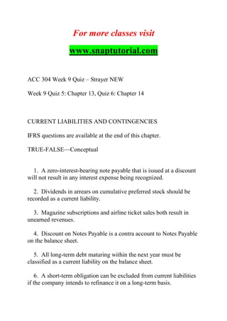 For more classes visit
www.snaptutorial.com
ACC 304 Week 9 Quiz – Strayer NEW
Week 9 Quiz 5: Chapter 13, Quiz 6: Chapter 14
CURRENT LIABILITIES AND CONTINGENCIES
IFRS questions are available at the end of this chapter.
TRUE-FALSE—Conceptual
1. A zero-interest-bearing note payable that is issued at a discount
will not result in any interest expense being recognized.
2. Dividends in arrears on cumulative preferred stock should be
recorded as a current liability.
3. Magazine subscriptions and airline ticket sales both result in
unearned revenues.
4. Discount on Notes Payable is a contra account to Notes Payable
on the balance sheet.
5. All long-term debt maturing within the next year must be
classified as a current liability on the balance sheet.
6. A short-term obligation can be excluded from current liabilities
if the company intends to refinance it on a long-term basis.
 