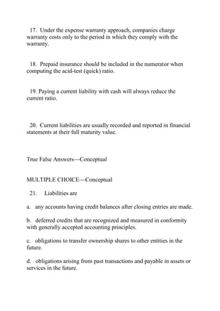 17. Under the expense warranty approach, companies charge
warranty costs only to the period in which they comply with the
warranty.
18. Prepaid insurance should be included in the numerator when
computing the acid-test (quick) ratio.
19. Paying a current liability with cash will always reduce the
current ratio.
20. Current liabilities are usually recorded and reported in financial
statements at their full maturity value.
True False Answers—Conceptual
MULTIPLE CHOICE—Conceptual
21. Liabilities are
a. any accounts having credit balances after closing entries are made.
b. deferred credits that are recognized and measured in conformity
with generally accepted accounting principles.
c. obligations to transfer ownership shares to other entities in the
future.
d. obligations arising from past transactions and payable in assets or
services in the future.
 