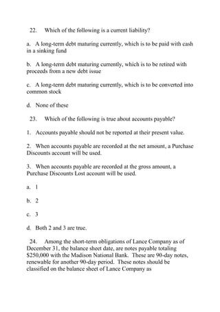22. Which of the following is a current liability?
a. A long-term debt maturing currently, which is to be paid with cash
in a sinking fund
b. A long-term debt maturing currently, which is to be retired with
proceeds from a new debt issue
c. A long-term debt maturing currently, which is to be converted into
common stock
d. None of these
23. Which of the following is true about accounts payable?
1. Accounts payable should not be reported at their present value.
2. When accounts payable are recorded at the net amount, a Purchase
Discounts account will be used.
3. When accounts payable are recorded at the gross amount, a
Purchase Discounts Lost account will be used.
a. 1
b. 2
c. 3
d. Both 2 and 3 are true.
24. Among the short-term obligations of Lance Company as of
December 31, the balance sheet date, are notes payable totaling
$250,000 with the Madison National Bank. These are 90-day notes,
renewable for another 90-day period. These notes should be
classified on the balance sheet of Lance Company as
 