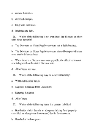 a. current liabilities.
b. deferred charges.
c. long-term liabilities.
d. intermediate debt.
25. Which of the following is not true about the discount on short-
term notes payable?
a. The Discount on Notes Payable account has a debit balance.
b. The Discount on Notes Payable account should be reported as an
asset on the balance sheet.
c. When there is a discount on a note payable, the effective interest
rate is higher than the stated discount rate.
d. All of these are true.
26. Which of the following may be a current liability?
a. Withheld Income Taxes
b. Deposits Received from Customers
c. Deferred Revenue
d. All of these
27. Which of the following items is a current liability?
a. Bonds (for which there is an adequate sinking fund properly
classified as a long-term investment) due in three months.
b. Bonds due in three years.
 