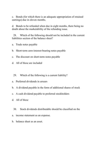 c. Bonds (for which there is an adequate appropriation of retained
earnings) due in eleven months.
d. Bonds to be refunded when due in eight months, there being no
doubt about the marketability of the refunding issue.
28. Which of the following should not be included in the current
liabilities section of the balance sheet?
a. Trade notes payable
b. Short-term zero-interest-bearing notes payable
c. The discount on short-term notes payable
d. All of these are included
29. Which of the following is a current liability?
a. Preferred dividends in arrears
b. A dividend payable in the form of additional shares of stock
c. A cash dividend payable to preferred stockholders
d. All of these
30. Stock dividends distributable should be classified on the
a. income statement as an expense.
b. balance sheet as an asset.
 