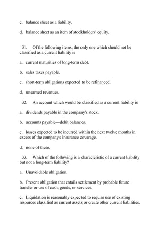 c. balance sheet as a liability.
d. balance sheet as an item of stockholders' equity.
31. Of the following items, the only one which should not be
classified as a current liability is
a. current maturities of long-term debt.
b. sales taxes payable.
c. short-term obligations expected to be refinanced.
d. unearned revenues.
32. An account which would be classified as a current liability is
a. dividends payable in the company's stock.
b. accounts payable—debit balances.
c. losses expected to be incurred within the next twelve months in
excess of the company's insurance coverage.
d. none of these.
33. Which of the following is a characteristic of a current liability
but not a long-term liability?
a. Unavoidable obligation.
b. Present obligation that entails settlement by probable future
transfer or use of cash, goods, or services.
c. Liquidation is reasonably expected to require use of existing
resources classified as current assets or create other current liabilities.
 