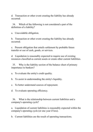 d. Transaction or other event creating the liability has already
occurred.
34. Which of the following is not considered a part of the
definition of a liability?
a. Unavoidable obligation.
b. Transaction or other event creating the liability has already
occurred.
c. Present obligation that entails settlement by probable future
transfer or use of cash, goods, or services.
d. Liquidation is reasonably expected to require use of existing
resources classified as current assets or create other current liabilities.
35. Why is the liability section of the balance sheet of primary
importance to bankers?
a. To evaluate the entity's credit quality.
b. To assist in understanding the entity's liquidity.
c. To better understand sources of repayment.
d. To evaluate operating efficiency.
36. What is the relationship between current liabilities and a
company's operating cycle?
a. Liquidation of current liabilities is reasonably expected within the
company's operating cycle (or one year if less).
b. Current liabilities are the result of operating transactions.
 