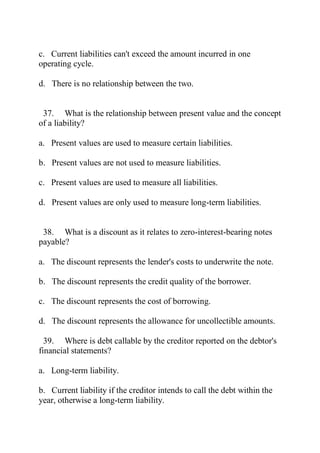 c. Current liabilities can't exceed the amount incurred in one
operating cycle.
d. There is no relationship between the two.
37. What is the relationship between present value and the concept
of a liability?
a. Present values are used to measure certain liabilities.
b. Present values are not used to measure liabilities.
c. Present values are used to measure all liabilities.
d. Present values are only used to measure long-term liabilities.
38. What is a discount as it relates to zero-interest-bearing notes
payable?
a. The discount represents the lender's costs to underwrite the note.
b. The discount represents the credit quality of the borrower.
c. The discount represents the cost of borrowing.
d. The discount represents the allowance for uncollectible amounts.
39. Where is debt callable by the creditor reported on the debtor's
financial statements?
a. Long-term liability.
b. Current liability if the creditor intends to call the debt within the
year, otherwise a long-term liability.
 