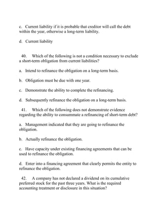 c. Current liability if it is probable that creditor will call the debt
within the year, otherwise a long-term liability.
d. Current liability
40. Which of the following is not a condition necessary to exclude
a short-term obligation from current liabilities?
a. Intend to refinance the obligation on a long-term basis.
b. Obligation must be due with one year.
c. Demonstrate the ability to complete the refinancing.
d. Subsequently refinance the obligation on a long-term basis.
41. Which of the following does not demonstrate evidence
regarding the ability to consummate a refinancing of short-term debt?
a. Management indicated that they are going to refinance the
obligation.
b. Actually refinance the obligation.
c. Have capacity under existing financing agreements that can be
used to refinance the obligation.
d. Enter into a financing agreement that clearly permits the entity to
refinance the obligation.
42. A company has not declared a dividend on its cumulative
preferred stock for the past three years. What is the required
accounting treatment or disclosure in this situation?
 