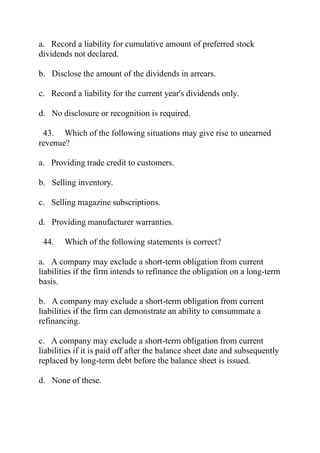 a. Record a liability for cumulative amount of preferred stock
dividends not declared.
b. Disclose the amount of the dividends in arrears.
c. Record a liability for the current year's dividends only.
d. No disclosure or recognition is required.
43. Which of the following situations may give rise to unearned
revenue?
a. Providing trade credit to customers.
b. Selling inventory.
c. Selling magazine subscriptions.
d. Providing manufacturer warranties.
44. Which of the following statements is correct?
a. A company may exclude a short-term obligation from current
liabilities if the firm intends to refinance the obligation on a long-term
basis.
b. A company may exclude a short-term obligation from current
liabilities if the firm can demonstrate an ability to consummate a
refinancing.
c. A company may exclude a short-term obligation from current
liabilities if it is paid off after the balance sheet date and subsequently
replaced by long-term debt before the balance sheet is issued.
d. None of these.
 